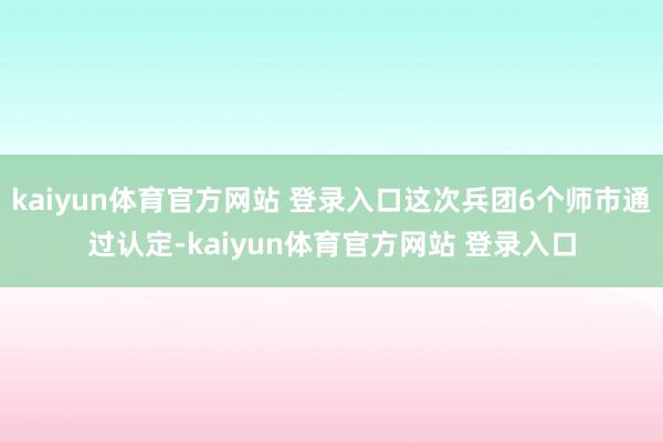kaiyun体育官方网站 登录入口这次兵团6个师市通过认定-kaiyun体育官方网站 登录入口