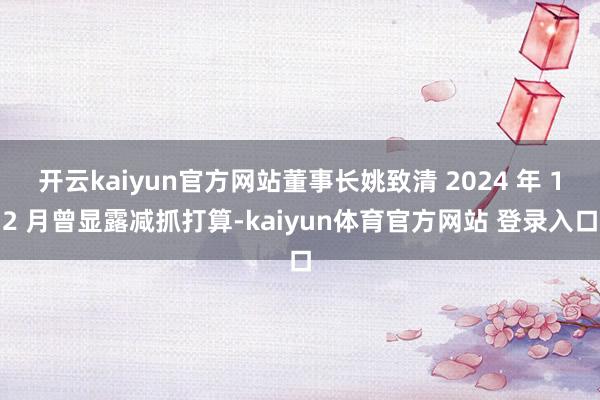 开云kaiyun官方网站董事长姚致清 2024 年 12 月曾显露减抓打算-kaiyun体育官方网站 登录入口