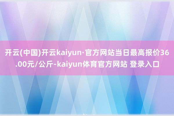 开云(中国)开云kaiyun·官方网站当日最高报价36.00元/公斤-kaiyun体育官方网站 登录入口