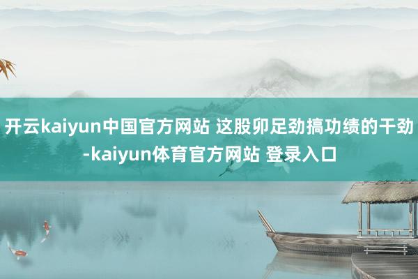 开云kaiyun中国官方网站 这股卯足劲搞功绩的干劲-kaiyun体育官方网站 登录入口