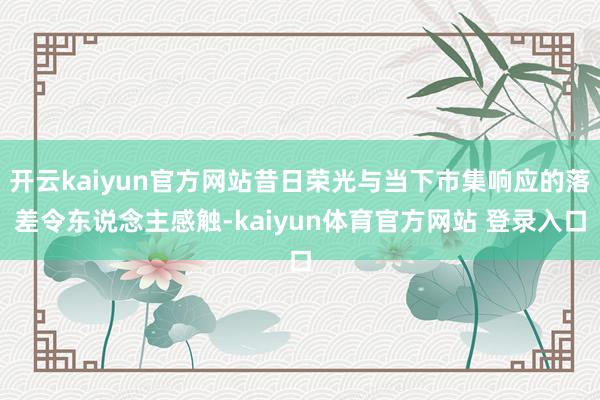 开云kaiyun官方网站昔日荣光与当下市集响应的落差令东说念主感触-kaiyun体育官方网站 登录入口