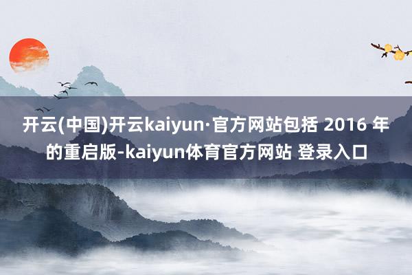 开云(中国)开云kaiyun·官方网站包括 2016 年的重启版-kaiyun体育官方网站 登录入口