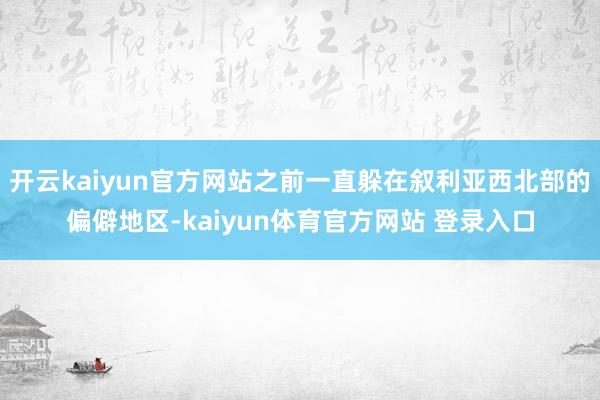 开云kaiyun官方网站之前一直躲在叙利亚西北部的偏僻地区-kaiyun体育官方网站 登录入口