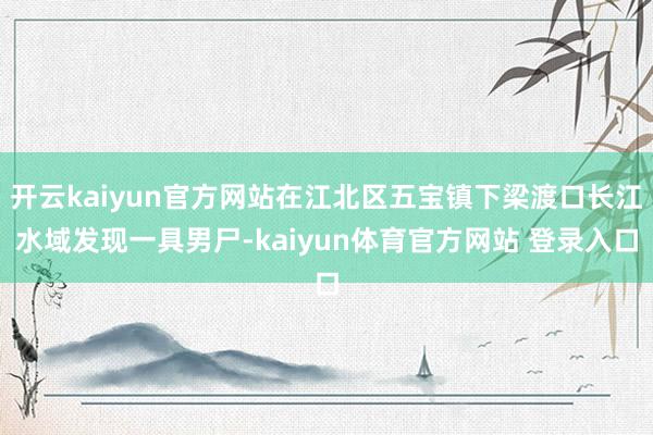 开云kaiyun官方网站在江北区五宝镇下梁渡口长江水域发现一具男尸-kaiyun体育官方网站 登录入口