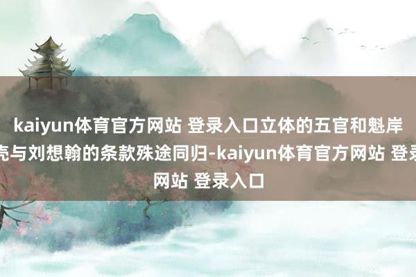 kaiyun体育官方网站 登录入口立体的五官和魁岸的躯壳与刘想翰的条款殊途同归-kaiyun体育官方网站 登录入口