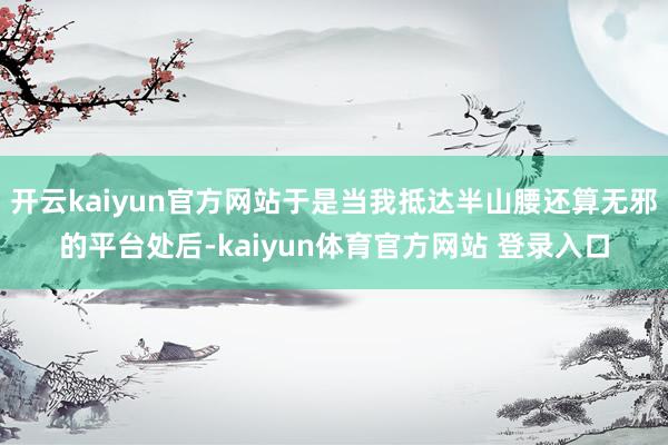 开云kaiyun官方网站于是当我抵达半山腰还算无邪的平台处后-kaiyun体育官方网站 登录入口