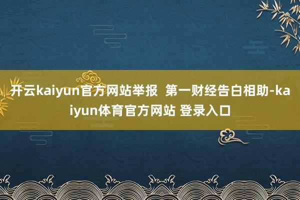 开云kaiyun官方网站举报  第一财经告白相助-kaiyun体育官方网站 登录入口