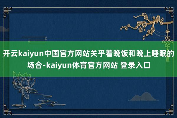 开云kaiyun中国官方网站关乎着晚饭和晚上睡眠的场合-kaiyun体育官方网站 登录入口