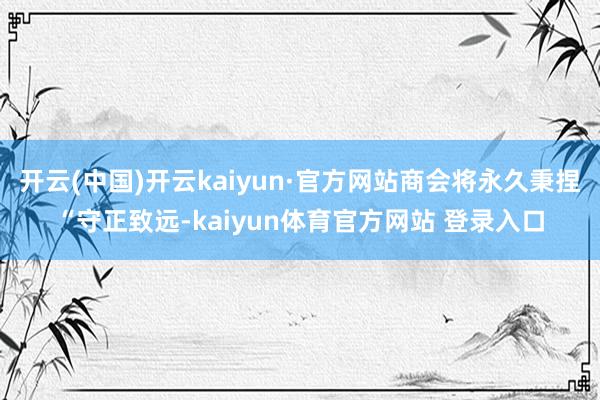 开云(中国)开云kaiyun·官方网站商会将永久秉捏“守正致远-kaiyun体育官方网站 登录入口