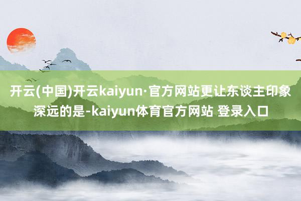 开云(中国)开云kaiyun·官方网站更让东谈主印象深远的是-kaiyun体育官方网站 登录入口
