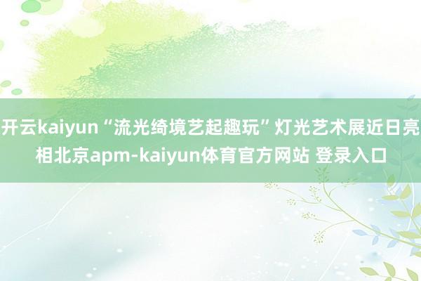 开云kaiyun“流光绮境艺起趣玩”灯光艺术展近日亮相北京apm-kaiyun体育官方网站 登录入口