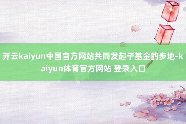 开云kaiyun中国官方网站共同发起子基金的步地-kaiyun体育官方网站 登录入口