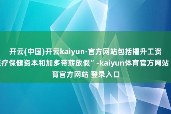 开云(中国)开云kaiyun·官方网站包括擢升工资、裁汰医疗保健资本和加多带薪放假”-kaiyun体育官方网站 登录入口