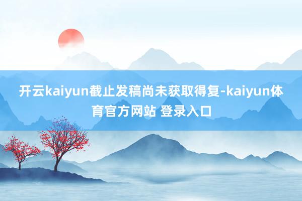 开云kaiyun截止发稿尚未获取得复-kaiyun体育官方网站 登录入口