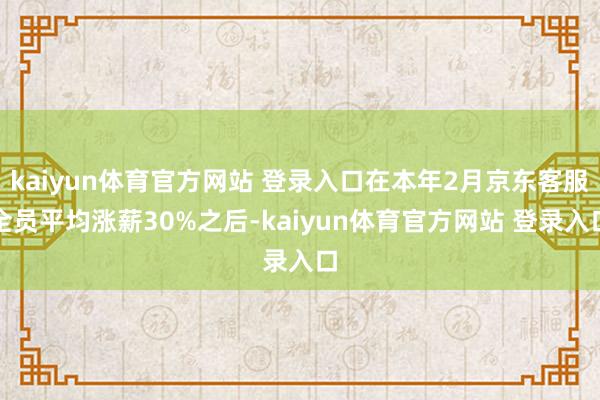 kaiyun体育官方网站 登录入口在本年2月京东客服全员平均涨薪30%之后-kaiyun体育官方网站 登录入口