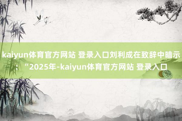 kaiyun体育官方网站 登录入口刘利成在致辞中暗示：“2025年-kaiyun体育官方网站 登录入口