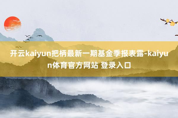 开云kaiyun把柄最新一期基金季报表露-kaiyun体育官方网站 登录入口