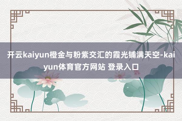 开云kaiyun橙金与粉紫交汇的霞光铺满天空-kaiyun体育官方网站 登录入口