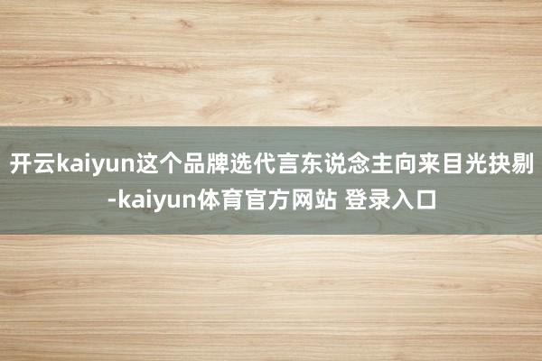 开云kaiyun这个品牌选代言东说念主向来目光抉剔-kaiyun体育官方网站 登录入口