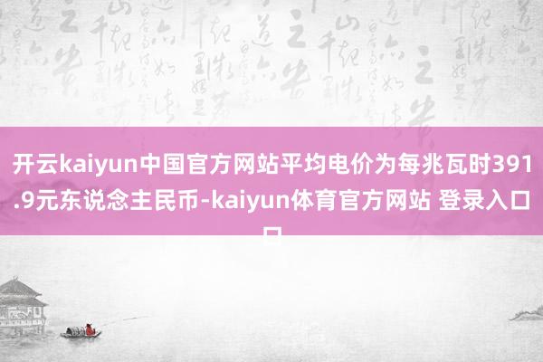 开云kaiyun中国官方网站平均电价为每兆瓦时391.9元东说念主民币-kaiyun体育官方网站 登录入口