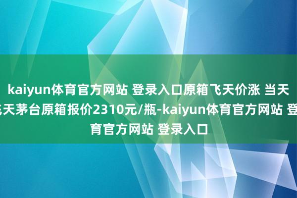 kaiyun体育官方网站 登录入口原箱飞天价涨 当天24年飞天茅台原箱报价2310元/瓶-kaiyun体育官方网站 登录入口