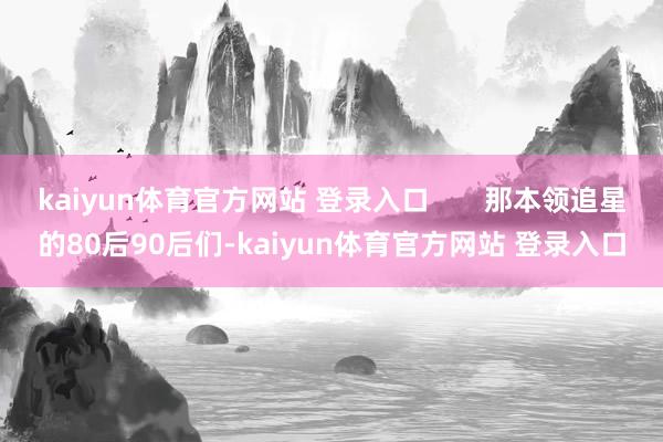 kaiyun体育官方网站 登录入口       那本领追星的80后90后们-kaiyun体育官方网站 登录入口