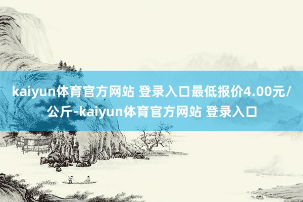 kaiyun体育官方网站 登录入口最低报价4.00元/公斤-kaiyun体育官方网站 登录入口