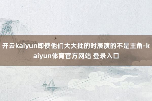 开云kaiyun即使他们大大批的时辰演的不是主角-kaiyun体育官方网站 登录入口