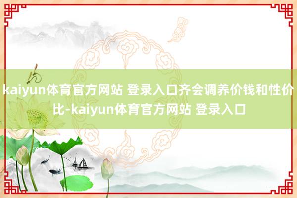 kaiyun体育官方网站 登录入口齐会调养价钱和性价比-kaiyun体育官方网站 登录入口