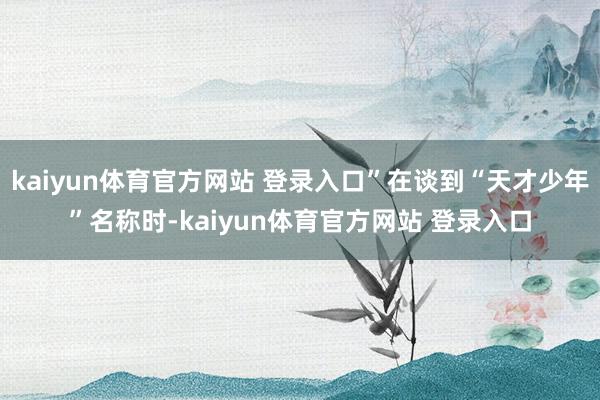 kaiyun体育官方网站 登录入口”在谈到“天才少年”名称时-kaiyun体育官方网站 登录入口
