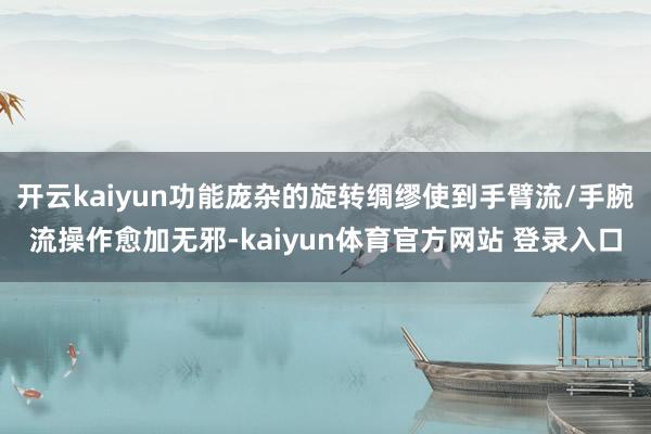 开云kaiyun功能庞杂的旋转绸缪使到手臂流/手腕流操作愈加无邪-kaiyun体育官方网站 登录入口