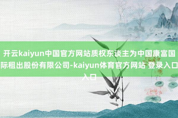 开云kaiyun中国官方网站质权东谈主为中国康富国际租出股份有限公司-kaiyun体育官方网站 登录入口