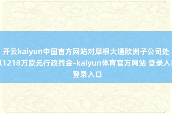 开云kaiyun中国官方网站对摩根大通欧洲子公司处以1218万欧元行政罚金-kaiyun体育官方网站 登录入口