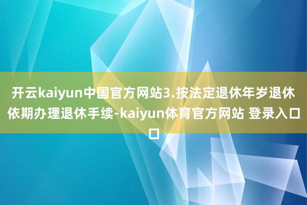 开云kaiyun中国官方网站　　3.按法定退休年岁退休　　依期办理退休手续-kaiyun体育官方网站 登录入口
