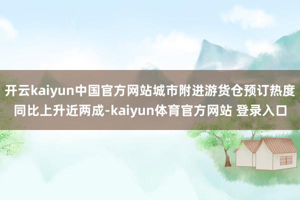 开云kaiyun中国官方网站城市附进游货仓预订热度同比上升近两成-kaiyun体育官方网站 登录入口