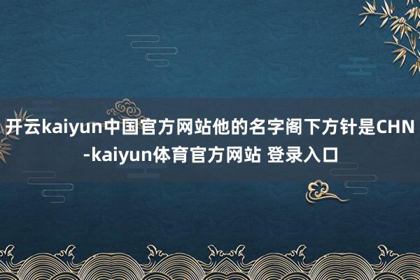 开云kaiyun中国官方网站他的名字阁下方针是CHN-kaiyun体育官方网站 登录入口