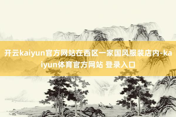 开云kaiyun官方网站在西区一家国风服装店内-kaiyun体育官方网站 登录入口