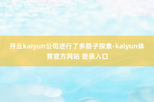 开云kaiyun公司进行了多路子探索-kaiyun体育官方网站 登录入口