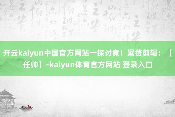 开云kaiyun中国官方网站一探讨竟！累赘剪辑：【任帅】-kaiyun体育官方网站 登录入口