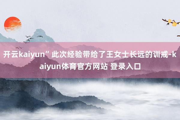 开云kaiyun”此次经验带给了王女士长远的训戒-kaiyun体育官方网站 登录入口