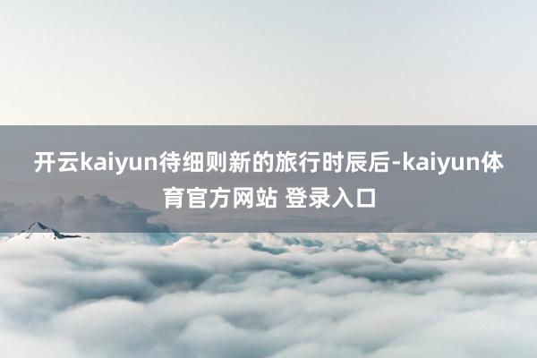 开云kaiyun待细则新的旅行时辰后-kaiyun体育官方网站 登录入口