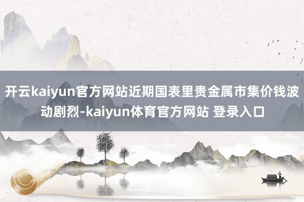 开云kaiyun官方网站近期国表里贵金属市集价钱波动剧烈-kaiyun体育官方网站 登录入口