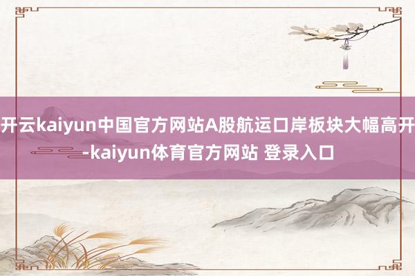 开云kaiyun中国官方网站A股航运口岸板块大幅高开-kaiyun体育官方网站 登录入口