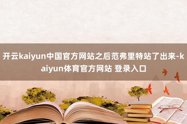 开云kaiyun中国官方网站之后范弗里特站了出来-kaiyun体育官方网站 登录入口
