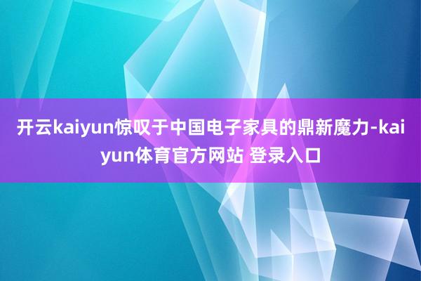 开云kaiyun惊叹于中国电子家具的鼎新魔力-kaiyun体育官方网站 登录入口