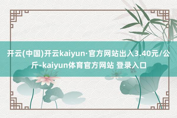 开云(中国)开云kaiyun·官方网站出入3.40元/公斤-kaiyun体育官方网站 登录入口