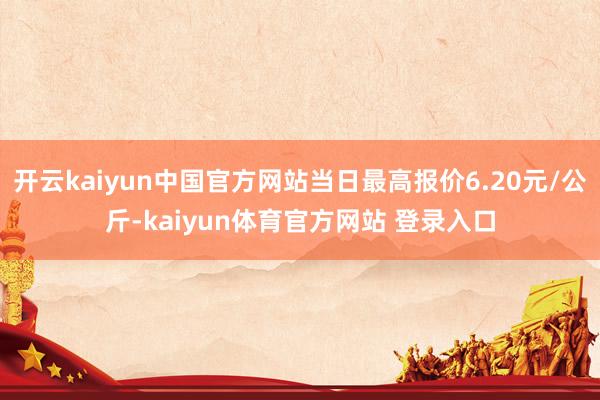 开云kaiyun中国官方网站当日最高报价6.20元/公斤-kaiyun体育官方网站 登录入口