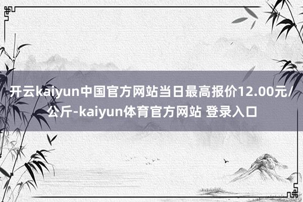 开云kaiyun中国官方网站当日最高报价12.00元/公斤-kaiyun体育官方网站 登录入口