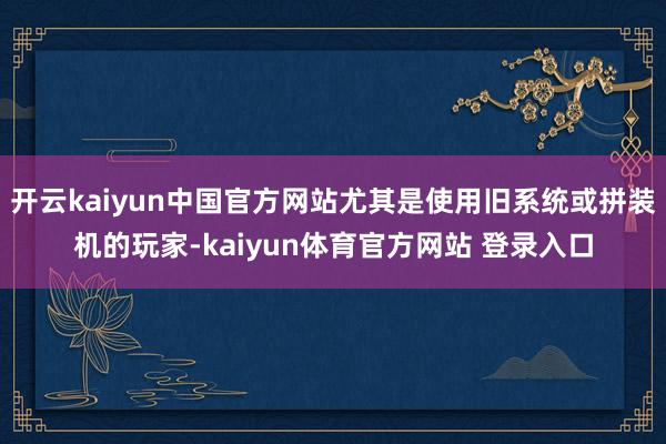 开云kaiyun中国官方网站尤其是使用旧系统或拼装机的玩家-kaiyun体育官方网站 登录入口