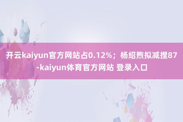 开云kaiyun官方网站占0.12%；杨绍煦拟减捏87-kaiyun体育官方网站 登录入口